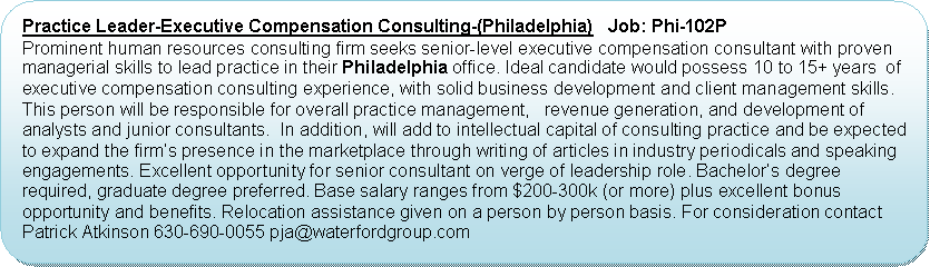 Flowchart: Alternate Process: Practice Leader-Executive Compensation Consulting-(Philadelphia)   Job: Phi-102PProminent human resources consulting firm seeks senior-level executive compensation consultant with proven managerial skills to lead practice in their Philadelphia office. Ideal candidate would possess 10 to 15+ years  of executive compensation consulting experience, with solid business development and client management skills. This person will be responsible for overall practice management,   revenue generation, and development of analysts and junior consultants.  In addition, will add to intellectual capital of consulting practice and be expected to expand the firm’s presence in the marketplace through writing of articles in industry periodicals and speaking engagements. Excellent opportunity for senior consultant on verge of leadership role. Bachelor’s degree required, graduate degree preferred. Base salary ranges from $200-300k (or more) plus excellent bonus opportunity and benefits. Relocation assistance given on a person by person basis. For consideration contact Patrick Atkinson 630-690-0055 pja@waterfordgroup.com