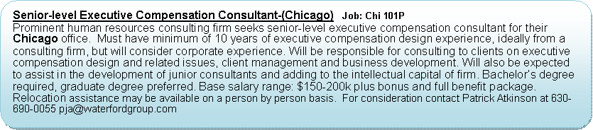 Flowchart: Alternate Process: Senior-level Executive Compensation Consultant-(Chicago)   Job: Chi 101PProminent human resources consulting firm seeks senior-level executive compensation consultant for their Chicago office.  Must have minimum of 10 years of executive compensation design experience, ideally from a consulting firm, but will consider corporate experience. Will be responsible for consulting to clients on executive compensation design and related issues, client management and business development. Will also be expected to assist in the development of junior consultants and adding to the intellectual capital of firm. Bachelor’s degree required, graduate degree preferred. Base salary range: $150-200k plus bonus and full benefit package.  Relocation assistance may be available on a person by person basis.  For consideration contact Patrick Atkinson at 630-690-0055 pja@waterfordgroup.com