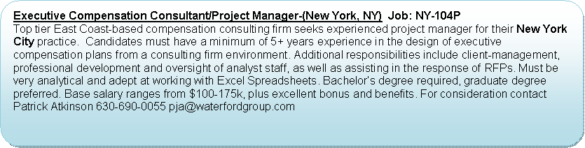 Flowchart: Alternate Process: Executive Compensation Consultant/Project Manager-(New York, NY)  Job: NY-104P   Top tier East Coast-based compensation consulting firm seeks experienced project manager for their New York City practice.  Candidates must have a minimum of 5+ years experience in the design of executive compensation plans from a consulting firm environment. Additional responsibilities include client-management,  professional development and oversight of analyst staff, as well as assisting in the response of RFPs. Must be very analytical and adept at working with Excel Spreadsheets. Bachelor’s degree required, graduate degree preferred. Base salary ranges from $100-175k, plus excellent bonus and benefits. For consideration contact Patrick Atkinson 630-690-0055 pja@waterfordgroup.com